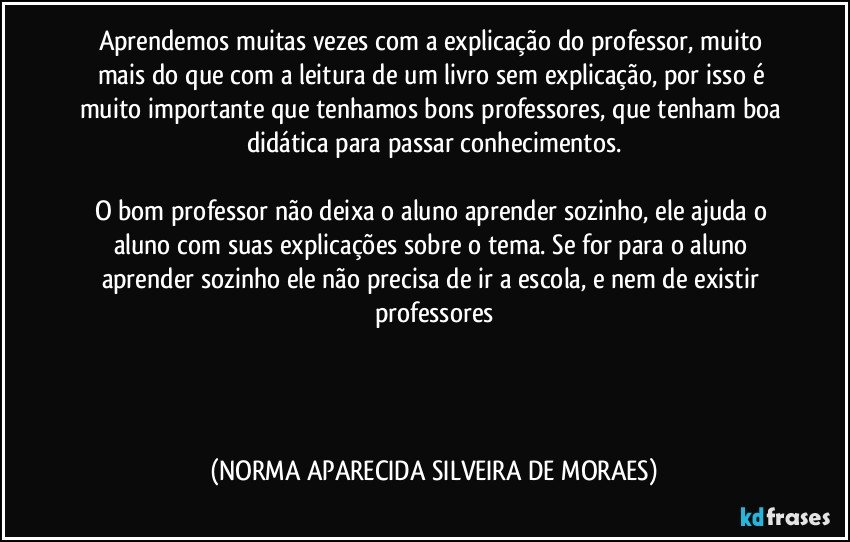 Aprendemos muitas vezes com a explicação do professor, muito mais do que com a leitura de um livro sem explicação, por isso é muito importante que tenhamos bons professores, que tenham boa didática para passar conhecimentos.

O bom professor não deixa o aluno aprender sozinho, ele ajuda o aluno com suas explicações sobre o tema. Se for para o aluno aprender sozinho ele não precisa de ir a escola, e nem de existir professores
 
 
  (NORMA APARECIDA SILVEIRA DE MORAES)