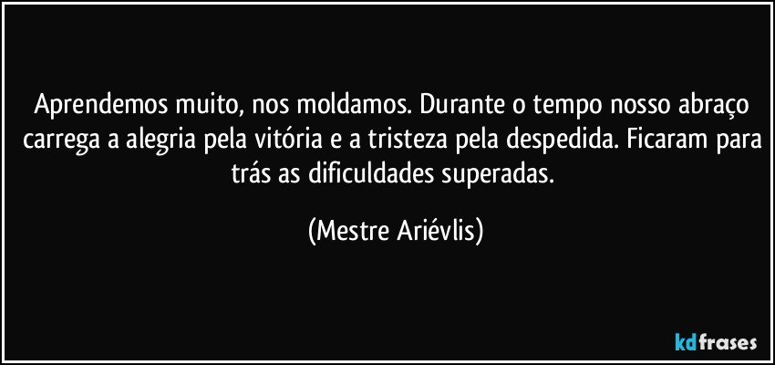 Aprendemos muito, nos moldamos. Durante o tempo nosso abraço carrega a alegria pela vitória e a tristeza pela despedida. Ficaram para trás as dificuldades superadas. (Mestre Ariévlis)