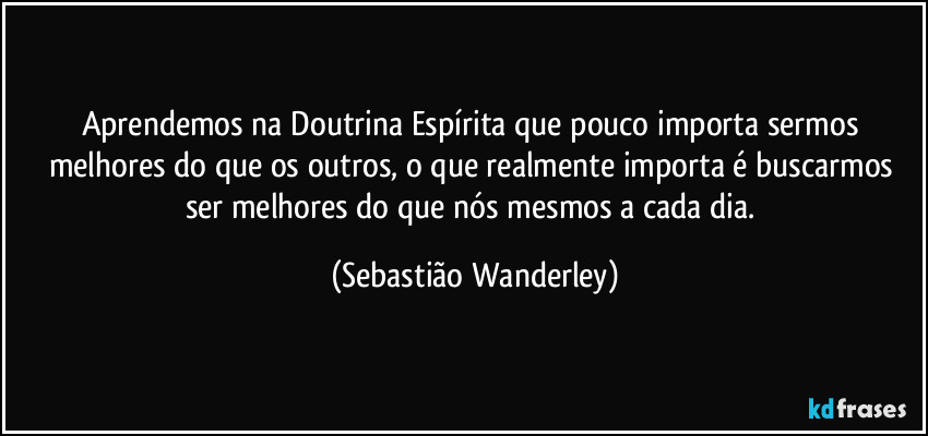 Aprendemos na Doutrina Espírita que pouco importa sermos melhores do que os outros, o que realmente importa é buscarmos ser melhores do que nós mesmos a cada dia. (Sebastião Wanderley)