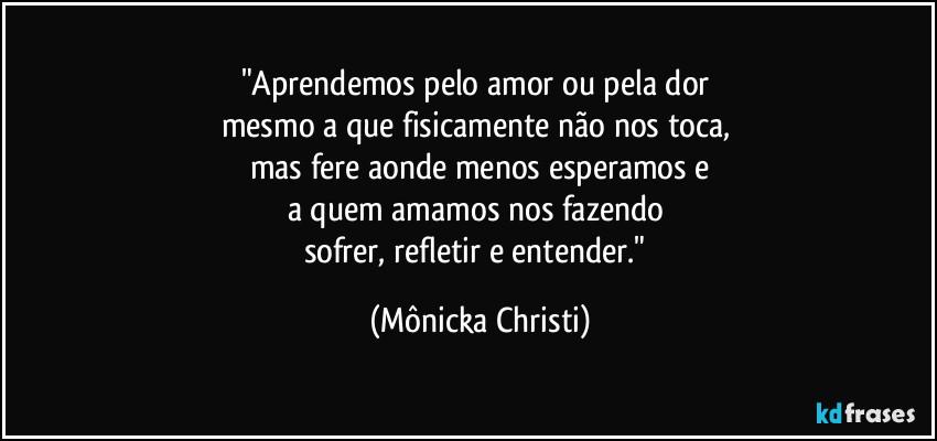 "Aprendemos pelo amor ou pela dor 
mesmo a que fisicamente não nos toca, 
mas fere aonde menos esperamos e
a quem amamos nos fazendo 
sofrer, refletir e entender." (Mônicka Christi)