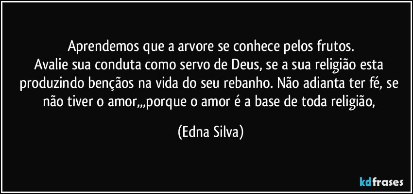 Aprendemos que a arvore se conhece pelos frutos.
Avalie sua conduta como servo de Deus, se a sua religião esta produzindo bençãos na vida do seu rebanho. Não adianta ter fé, se não tiver o amor,,,porque o amor é a base de toda religião, (Edna Silva)