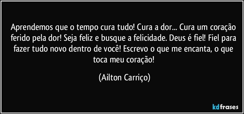 Aprendemos que o tempo cura tudo! Cura a dor... Cura um coração ferido pela dor! Seja feliz e busque a felicidade. Deus é fiel!  Fiel para fazer tudo novo dentro de  você!   Escrevo o que me encanta, o que  toca  meu coração! (Ailton Carriço)