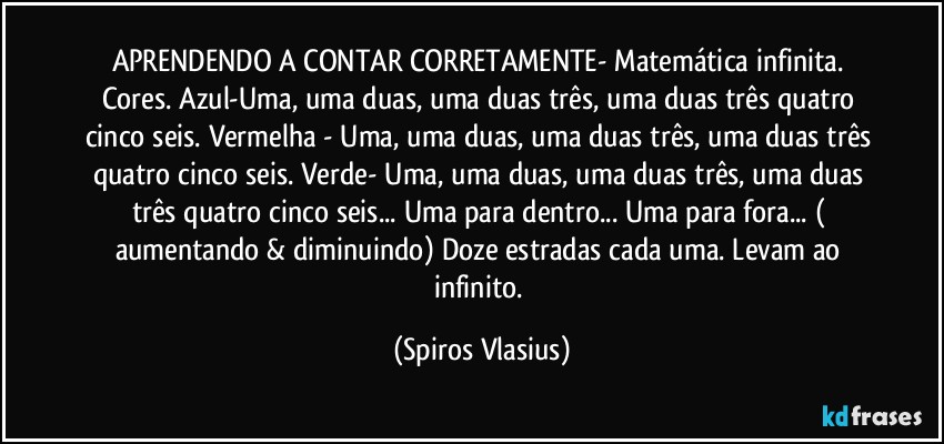 APRENDENDO A CONTAR CORRETAMENTE- Matemática infinita. Cores. Azul-Uma, uma duas, uma duas três, uma duas três quatro cinco seis. Vermelha - Uma, uma duas, uma duas três, uma duas três quatro cinco seis. Verde- Uma, uma duas, uma duas três, uma duas três quatro cinco seis... Uma para dentro... Uma para fora... ( aumentando & diminuindo) Doze estradas cada uma. Levam ao infinito. (Spiros Vlasius)