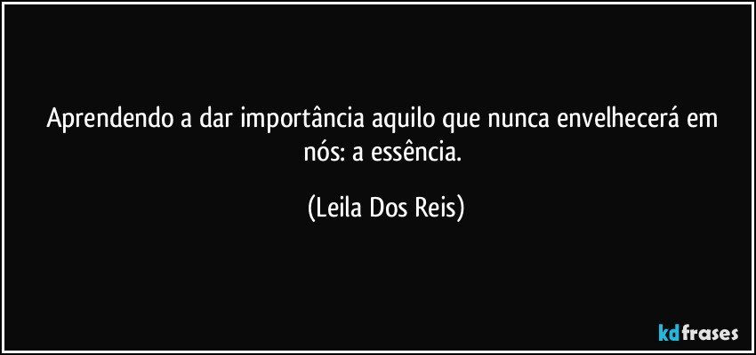 Aprendendo a dar importância   aquilo que nunca envelhecerá em nós: a essência. (Leila Dos Reis)