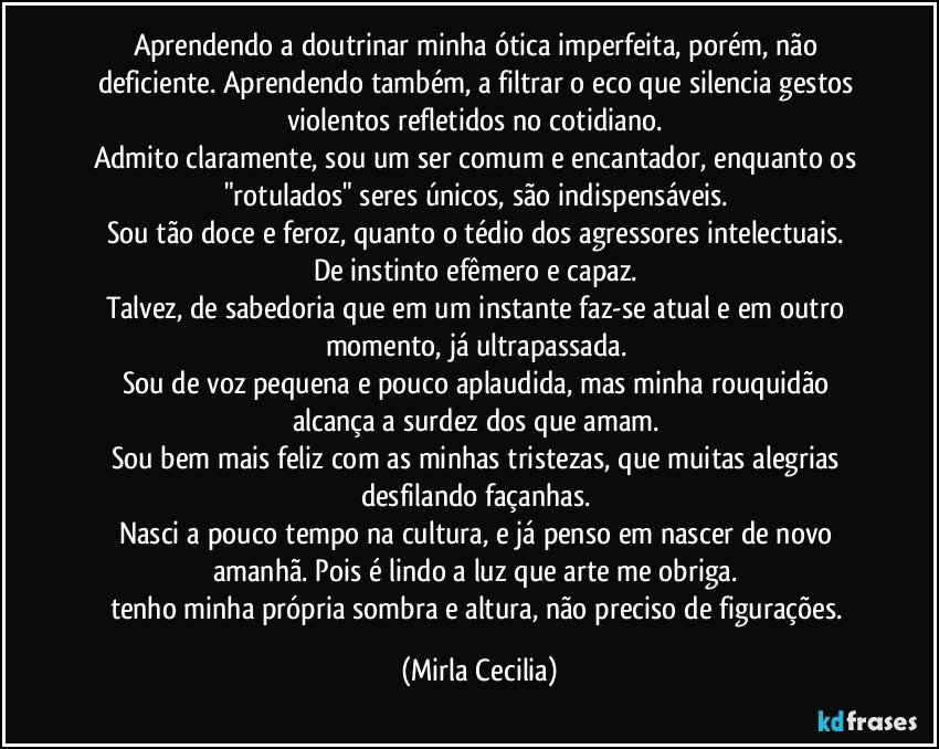 Aprendendo a doutrinar minha ótica imperfeita, porém, não deficiente. Aprendendo também, a filtrar o eco que silencia gestos violentos refletidos no cotidiano. 
Admito claramente, sou um ser comum e encantador, enquanto os "rotulados" seres únicos, são indispensáveis. 
Sou tão doce e feroz, quanto o tédio dos agressores intelectuais. 
De instinto efêmero e capaz. 
Talvez, de sabedoria que em um instante faz-se atual e em outro momento, já ultrapassada. 
Sou de voz pequena e pouco aplaudida, mas minha rouquidão alcança a surdez dos que amam. 
Sou bem mais feliz com as minhas tristezas, que muitas alegrias desfilando façanhas. 
Nasci a pouco tempo na cultura, e já penso em nascer de novo amanhã. Pois é lindo a luz que arte me obriga. 
tenho minha própria sombra e altura, não preciso de figurações. (Mirla Cecilia)