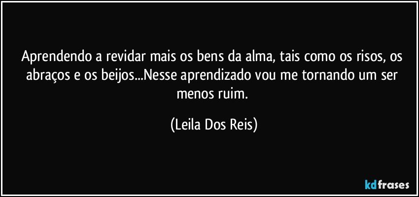 Aprendendo a revidar mais os bens da alma, tais como os risos, os abraços e os beijos...Nesse aprendizado vou me tornando um ser menos ruim. (Leila Dos Reis)