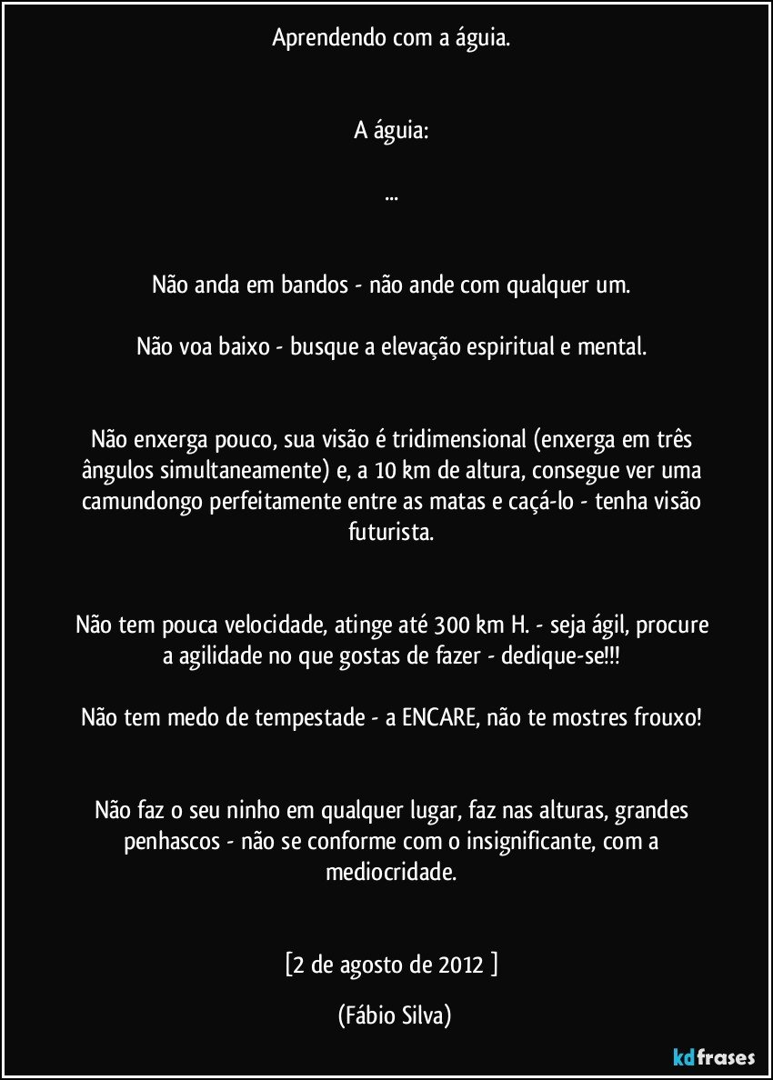 Aprendendo com a águia. 


A águia: 

... 


Não anda em bandos - não ande com qualquer um. 

Não voa baixo - busque a elevação espiritual e mental. 


Não enxerga pouco, sua visão é tridimensional (enxerga em três ângulos simultaneamente) e, a 10 km de altura, consegue ver uma camundongo perfeitamente entre as matas e caçá-lo - tenha visão futurista. 


Não tem pouca velocidade, atinge até 300 km/ H. - seja ágil, procure a agilidade no que gostas de fazer - dedique-se!!! 

Não tem medo de tempestade - a ENCARE, não te mostres frouxo! 


Não faz o seu ninho em qualquer lugar, faz nas alturas, grandes penhascos - não se conforme com o insignificante, com a mediocridade. 


[2 de agosto de 2012 ] (Fábio Silva)