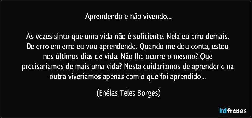 Aprendendo e não vivendo...

Às vezes sinto que uma vida não é suficiente. Nela eu erro demais. De erro em erro eu vou aprendendo. Quando me dou conta, estou nos últimos dias de vida. Não lhe ocorre o mesmo? Que precisaríamos de mais uma vida? Nesta cuidaríamos de aprender e na outra viveríamos apenas com o que foi aprendido... (Enéias Teles Borges)