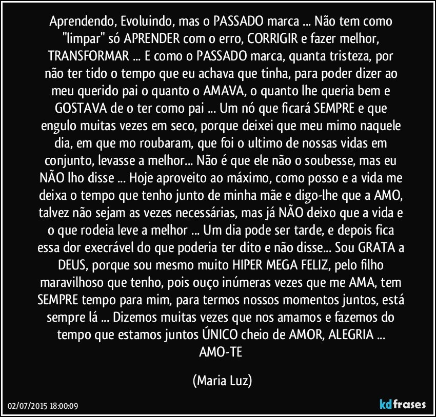 Aprendendo, Evoluindo, mas o PASSADO marca ... Não tem como "limpar" só APRENDER com o erro, CORRIGIR e fazer melhor, TRANSFORMAR ... E como o PASSADO marca, quanta tristeza, por não ter tido o tempo que eu achava que tinha, para poder dizer ao meu querido pai o quanto o AMAVA, o quanto lhe queria bem e GOSTAVA de o ter como pai ... Um nó que ficará SEMPRE e que engulo muitas vezes em seco, porque deixei que meu mimo naquele dia, em que mo roubaram, que foi o ultimo de nossas vidas em conjunto, levasse a melhor... Não é que ele não o soubesse, mas eu NÃO lho disse ... Hoje aproveito ao máximo, como posso e a vida me deixa o tempo que tenho junto de minha mãe e digo-lhe que a AMO, talvez não sejam as vezes necessárias, mas já NÃO deixo que a vida e o que rodeia leve a melhor ... Um dia pode ser tarde, e depois fica essa dor execrável do que poderia ter dito e não disse... Sou GRATA a DEUS, porque sou mesmo muito HIPER MEGA FELIZ, pelo filho maravilhoso que tenho, pois ouço inúmeras vezes que me AMA, tem SEMPRE tempo para mim, para termos nossos momentos juntos, está sempre lá ... Dizemos muitas vezes que nos amamos e fazemos do tempo que estamos juntos ÚNICO cheio de AMOR, ALEGRIA ... AMO-TE (Maria Luz)