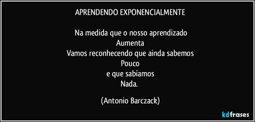 APRENDENDO EXPONENCIALMENTE

⁠Na medida que o nosso aprendizado
Aumenta
Vamos reconhecendo que ainda sabemos
Pouco
e que sabíamos
Nada. (Antonio Barczack)
