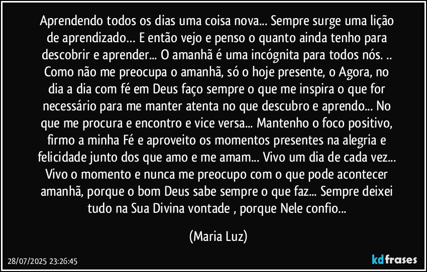 Aprendendo todos os dias uma coisa nova... Sempre surge uma lição de aprendizado… E então vejo e penso o quanto ainda tenho para descobrir e aprender... O amanhã é uma incógnita para todos nós. .. Como não me preocupa o amanhã, só o hoje presente, o Agora, no dia a dia com fé em Deus faço sempre o que me inspira o que for necessário para me manter atenta no que descubro e aprendo... No que me procura e encontro e vice versa...  Mantenho o foco positivo,  firmo a minha Fé e aproveito os momentos presentes na alegria e felicidade junto dos que amo e me amam... Vivo um dia de cada vez... Vivo o momento e nunca me preocupo com o que pode acontecer amanhã, porque o bom Deus sabe sempre o que faz... Sempre deixei tudo na Sua Divina vontade , porque Nele confio... (Maria Luz)