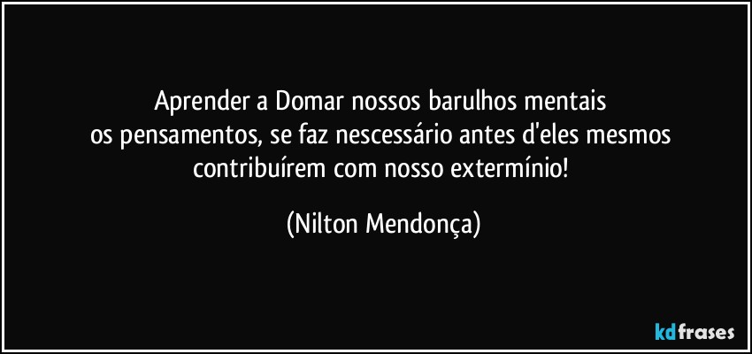 Aprender a Domar nossos barulhos mentais 
os pensamentos, se faz nescessário antes d'eles mesmos contribuírem com nosso extermínio! (Nilton Mendonça)