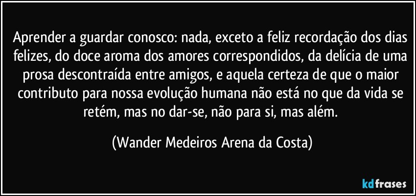 Aprender a guardar conosco: nada, exceto a feliz recordação dos dias felizes, do doce aroma dos amores correspondidos, da delícia de uma prosa descontraída entre amigos, e aquela certeza de que o maior contributo para nossa evolução humana não está no que da vida se retém, mas no dar-se, não para si, mas além. (Wander Medeiros Arena da Costa)