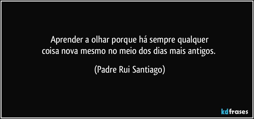 Aprender a olhar porque há sempre qualquer
coisa nova mesmo no meio dos dias mais antigos. (Padre Rui Santiago)