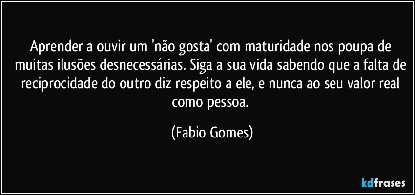 Aprender a ouvir um 'não gosta' com maturidade nos poupa de muitas ilusões desnecessárias. Siga a sua vida sabendo que a falta de reciprocidade do outro diz respeito a ele, e nunca ao seu valor real como pessoa. (Fabio Gomes)