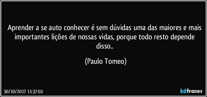 Aprender a se auto conhecer é sem dúvidas uma das maiores e mais importantes lições de nossas vidas,  porque todo resto depende disso.. (Paulo Tomeo)