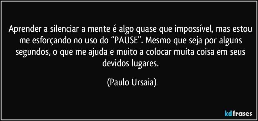 Aprender a silenciar a mente é algo quase que impossível, mas estou me esforçando no uso do “PAUSE”. Mesmo que seja por alguns segundos, o que me ajuda e muito a colocar muita coisa em seus devidos lugares. (Paulo Ursaia)