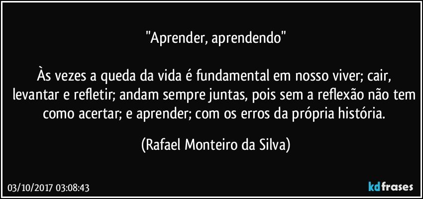 "Aprender, aprendendo"

Às vezes a queda da vida é fundamental em nosso viver; cair, levantar e refletir; andam sempre juntas, pois sem a reflexão não tem como acertar; e aprender; com os erros da própria história. (Rafael Monteiro da Silva)