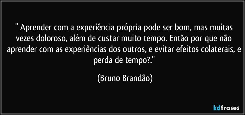 " Aprender com a experiência própria pode ser bom, mas muitas vezes doloroso, além de custar muito tempo. Então por que não aprender com as experiências dos outros, e evitar efeitos colaterais, e perda de tempo?." (Bruno Brandão)