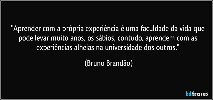 "Aprender com a própria  experiência é uma faculdade da vida que pode levar muito anos, os sábios, contudo, aprendem com as experiências alheias na universidade dos outros." (Bruno Brandão)