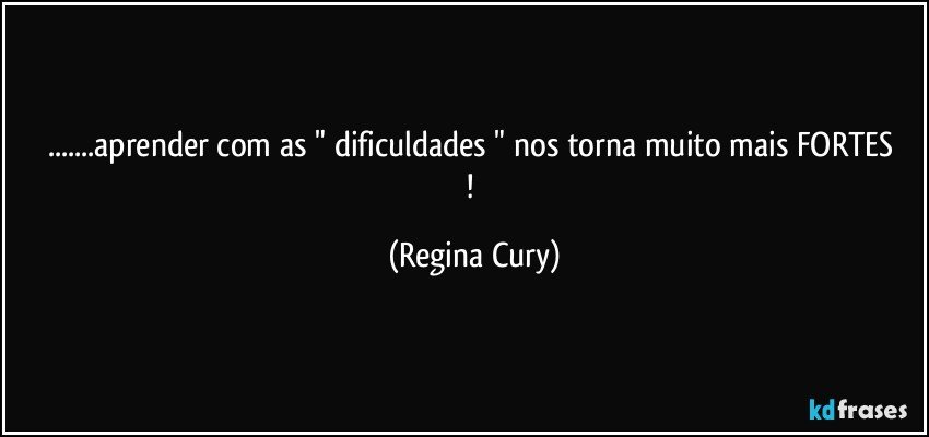 ...aprender   com as "  dificuldades "  nos torna muito mais FORTES ! (Regina Cury)