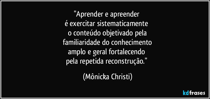 "Aprender e apreender 
é exercitar sistematicamente 
o conteúdo objetivado pela
 familiaridade do conhecimento 
amplo e geral fortalecendo 
pela repetida reconstrução." (Mônicka Christi)
