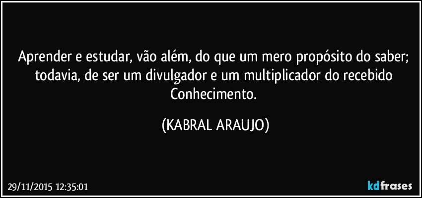 Aprender e estudar, vão além, do que um mero propósito do saber; todavia, de ser um divulgador e um multiplicador do recebido Conhecimento. (KABRAL ARAUJO)