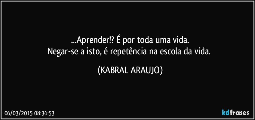 ...Aprender!? É por toda uma vida.
Negar-se a isto, é repetência na escola da vida. (KABRAL ARAUJO)