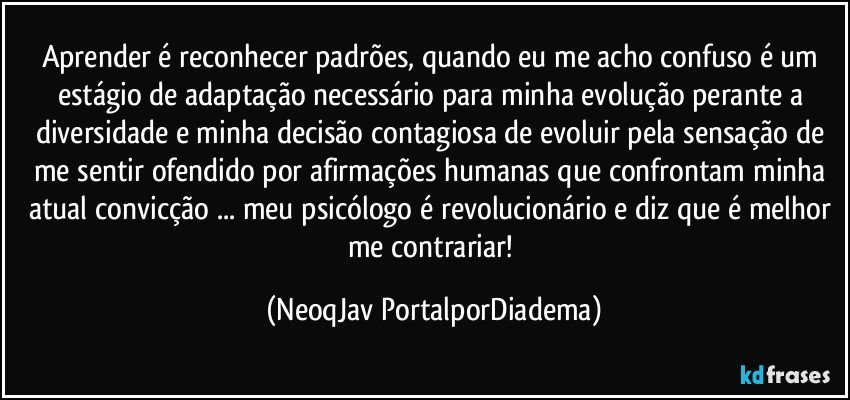 Aprender é reconhecer padrões, quando eu me acho confuso é um estágio de adaptação necessário para minha evolução perante a diversidade e minha decisão contagiosa de evoluir pela sensação de me sentir ofendido por afirmações humanas que confrontam minha atual convicção ... meu psicólogo é revolucionário e diz que é melhor me contrariar! (NeoqJav PortalporDiadema)