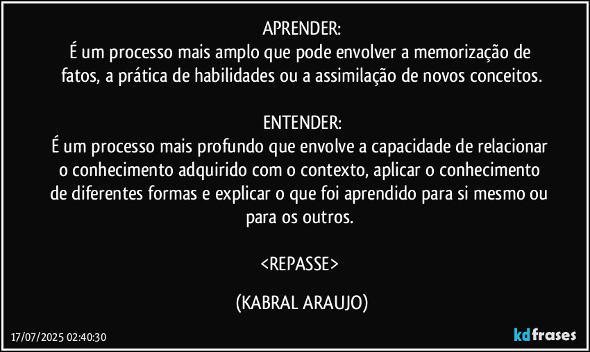 APRENDER:
É um processo mais amplo que pode envolver a memorização de fatos, a prática de habilidades ou a assimilação de novos conceitos.

ENTENDER:
É um processo mais profundo que envolve a capacidade de relacionar o conhecimento adquirido com o contexto, aplicar o conhecimento de diferentes formas e explicar o que foi aprendido para si mesmo ou para os outros. 

<REPASSE> (KABRAL ARAUJO)