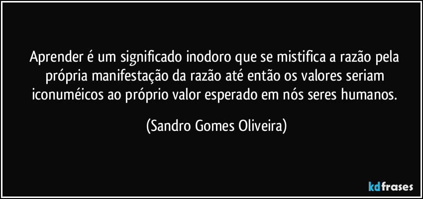 Aprender é um significado inodoro que se mistifica a razão pela própria manifestação da razão até então os valores seriam iconuméicos ao próprio valor esperado em nós seres humanos. (Sandro Gomes Oliveira)