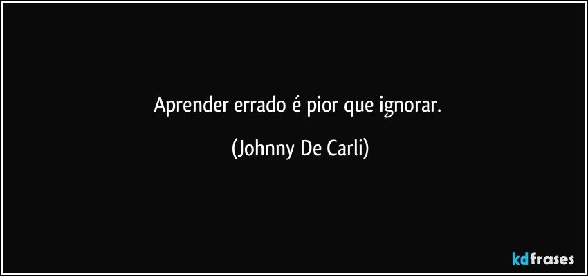 Aprender errado é pior que ignorar. (Johnny De Carli)