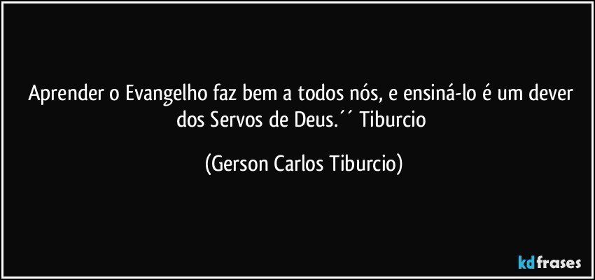 Aprender o Evangelho faz bem a todos nós, e ensiná-lo é um dever dos Servos de Deus.´´ Tiburcio (Gerson Carlos Tiburcio)