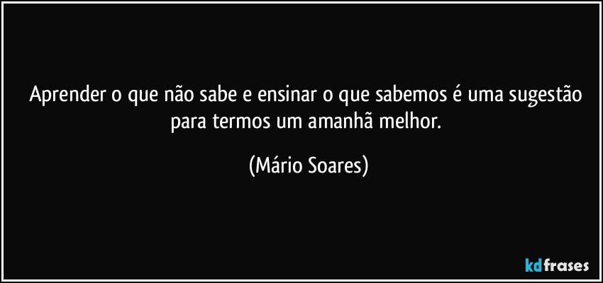 Aprender o que não sabe e ensinar o que sabemos é uma sugestão para termos um amanhã melhor. (Mário Soares)