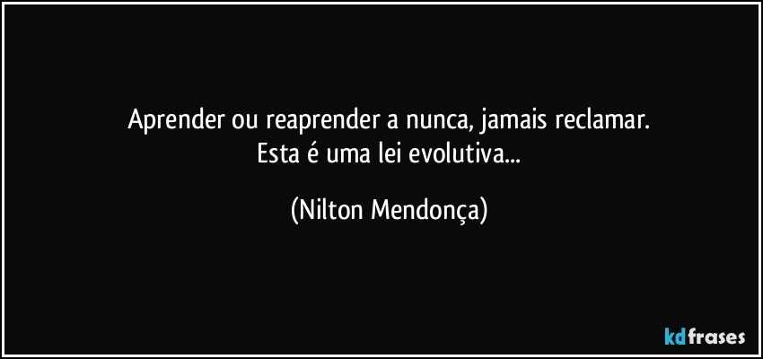 Aprender ou reaprender a nunca, jamais reclamar.
 Esta é uma lei evolutiva... (Nilton Mendonça)