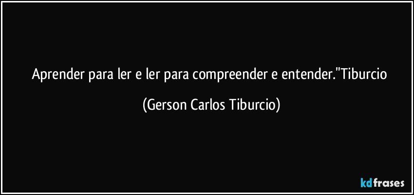 Aprender para ler e ler para compreender e entender."Tiburcio (Gerson Carlos Tiburcio)