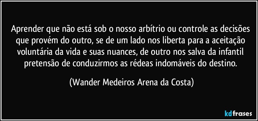 Aprender que não está sob o nosso arbítrio ou controle as decisões que provém do outro, se de um lado nos liberta para a aceitação voluntária da vida e suas nuances, de outro nos salva da infantil pretensão de conduzirmos as rédeas indomáveis do destino. (Wander Medeiros Arena da Costa)