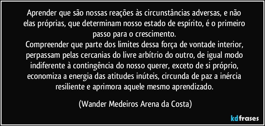 Aprender que são nossas reações às circunstâncias adversas, e não elas próprias, que determinam nosso estado de espírito, é o primeiro passo para o crescimento. 
Compreender que parte dos limites dessa força de vontade interior, perpassam pelas cercanias do livre arbítrio do outro, de igual modo indiferente à contingência do nosso querer, exceto de si próprio, economiza a energia das atitudes inúteis, circunda de paz a inércia resiliente e aprimora aquele mesmo aprendizado. (Wander Medeiros Arena da Costa)