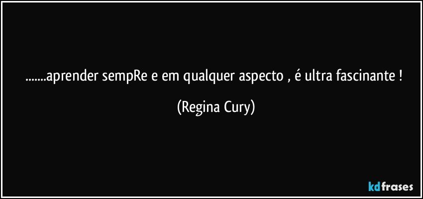 ...aprender  sempRe e  em qualquer aspecto , é ultra fascinante ! (Regina Cury)