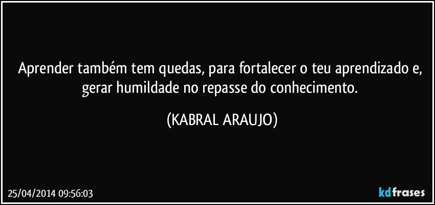 Aprender também tem quedas, para fortalecer o teu aprendizado e, gerar humildade no repasse do conhecimento. (KABRAL ARAUJO)