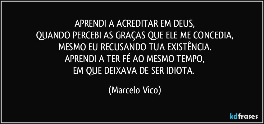 APRENDI A ACREDITAR EM DEUS,
QUANDO PERCEBI AS GRAÇAS QUE ELE ME CONCEDIA,
MESMO EU RECUSANDO TUA EXISTÊNCIA.
APRENDI A TER FÉ AO MESMO TEMPO,
EM QUE DEIXAVA DE SER IDIOTA. (Marcelo Vico)