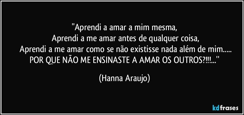 ''Aprendi a amar a mim mesma,
  Aprendi a me amar antes de qualquer coisa,
  Aprendi a me amar como se não existisse nada além de mim...
    POR QUE NÃO ME ENSINASTE A AMAR OS OUTROS?!!!...'' (Hanna Araujo)