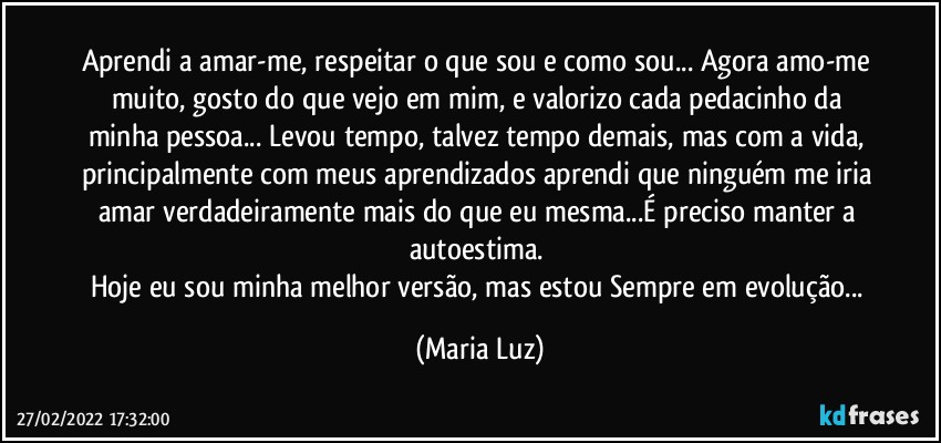 Aprendi a amar-me, respeitar o que sou e como sou... Agora amo-me muito, gosto do que vejo em mim, e valorizo cada pedacinho da minha pessoa... Levou tempo, talvez tempo demais, mas com a vida,  principalmente com meus aprendizados aprendi que ninguém me iria amar verdadeiramente mais do que eu mesma...É preciso manter a autoestima.  
Hoje eu sou minha melhor versão, mas estou Sempre em evolução... (Maria Luz)