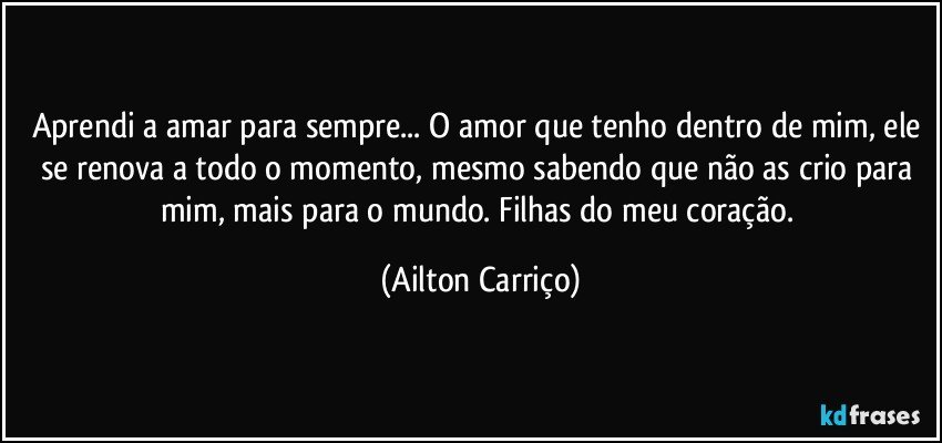 Aprendi a amar para sempre... O amor que tenho dentro de mim, ele se renova a todo o momento, mesmo sabendo que não as crio para mim, mais para o mundo. Filhas do meu coração. (Ailton Carriço)