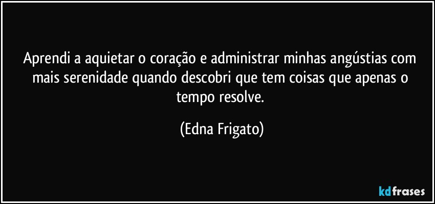 Aprendi a aquietar o coração e administrar minhas angústias com mais serenidade quando descobri que tem coisas que apenas o tempo resolve. (Edna Frigato)