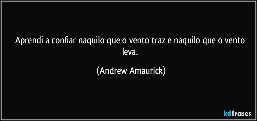 Aprendi a confiar naquilo que o vento traz e naquilo que o vento leva. (Andrew Amaurick)