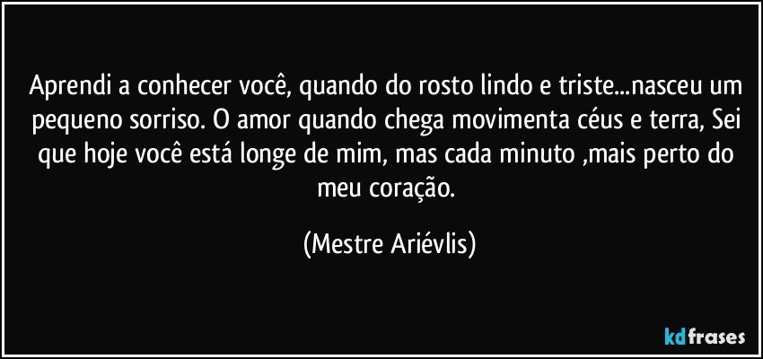 Aprendi a conhecer você, quando do rosto lindo e triste...nasceu um pequeno sorriso. O amor quando chega movimenta céus e terra, Sei que hoje você está longe de mim, mas cada minuto ,mais perto do meu coração. (Mestre Ariévlis)