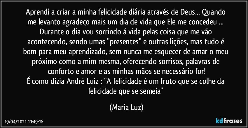 Aprendi a criar a minha felicidade diária através de Deus... Quando me levanto agradeço mais um dia de vida que Ele me concedeu ... Durante o dia vou sorrindo á vida pelas coisa que me vão acontecendo, sendo umas "presentes" e outras lições, mas tudo é bom para meu aprendizado, sem nunca me esquecer de amar o meu próximo como a mim mesma, oferecendo sorrisos, palavras de conforto e amor e as minhas mãos se necessário for!
É como dizia André Luiz : "A felicidade é um fruto que se colhe da felicidade que se semeia" (Maria Luz)