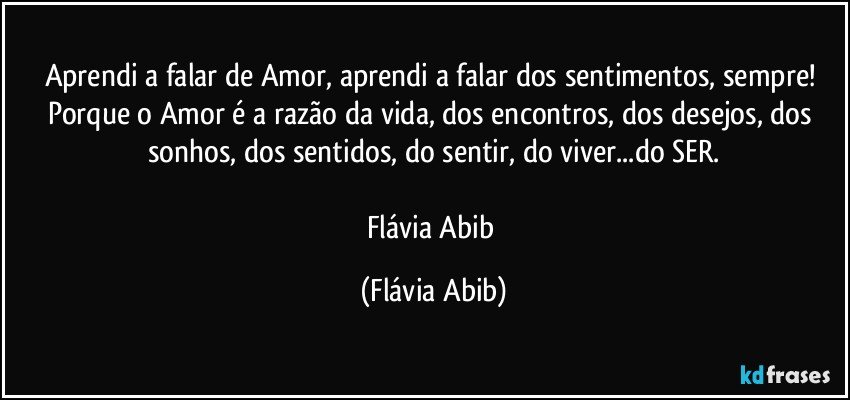 Aprendi a falar de Amor, aprendi a falar dos sentimentos, sempre! Porque o Amor é a razão da vida, dos encontros, dos desejos, dos sonhos, dos sentidos, do sentir, do viver...do SER.

Flávia Abib (Flávia Abib)