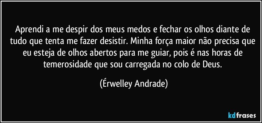 Aprendi a me despir dos meus medos e fechar os olhos diante de tudo que tenta me fazer desistir. Minha força maior não precisa que eu esteja de olhos abertos para me guiar,  pois é nas horas de temerosidade que sou carregada no colo de Deus. (Érwelley Andrade)